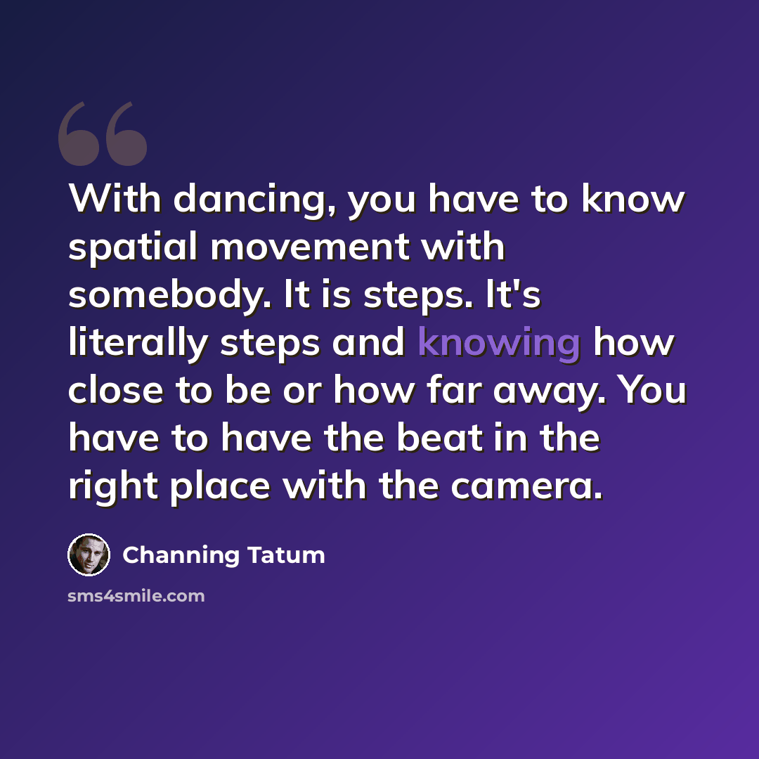 “With dancing, you have to know spatial movement with somebody. It is steps. It's literally steps and knowing how close to be or how far away. You have to have the beat in the right place with the camera.” quote by Channing Tatum