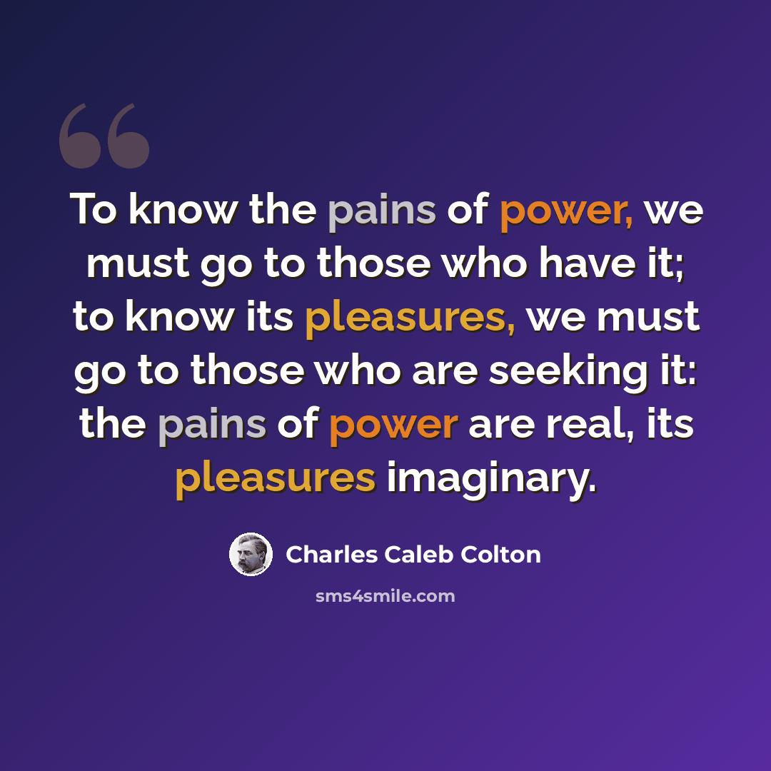 “To know the pains of power, we must go to those who have it; to know its pleasures, we must go to those who are seeking it: the pains of power are real, its pleasures imaginary.” quote by Charles Caleb Colton