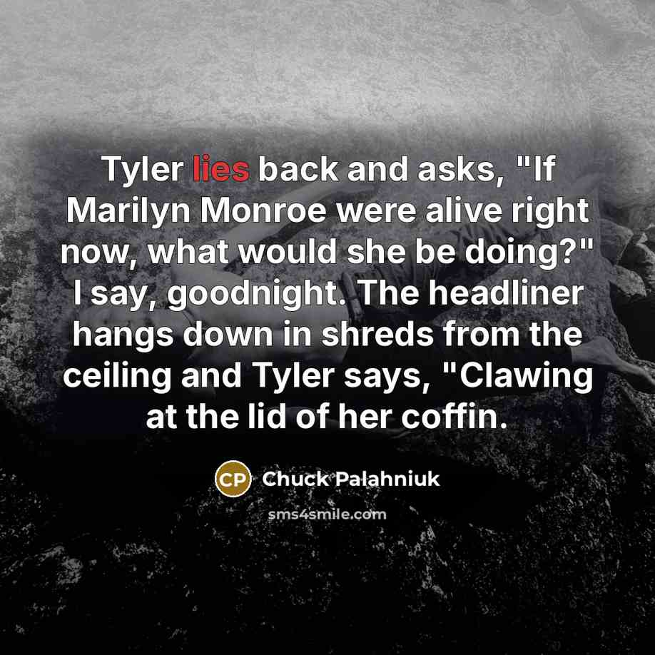 “Tyler lies back and asks, "If Marilyn Monroe were alive right now, what would she be doing?" I say, goodnight. The headliner hangs down in shreds from the ceiling and Tyler says, "Clawing at the lid of her coffin.” quote by Chuck Palahniuk