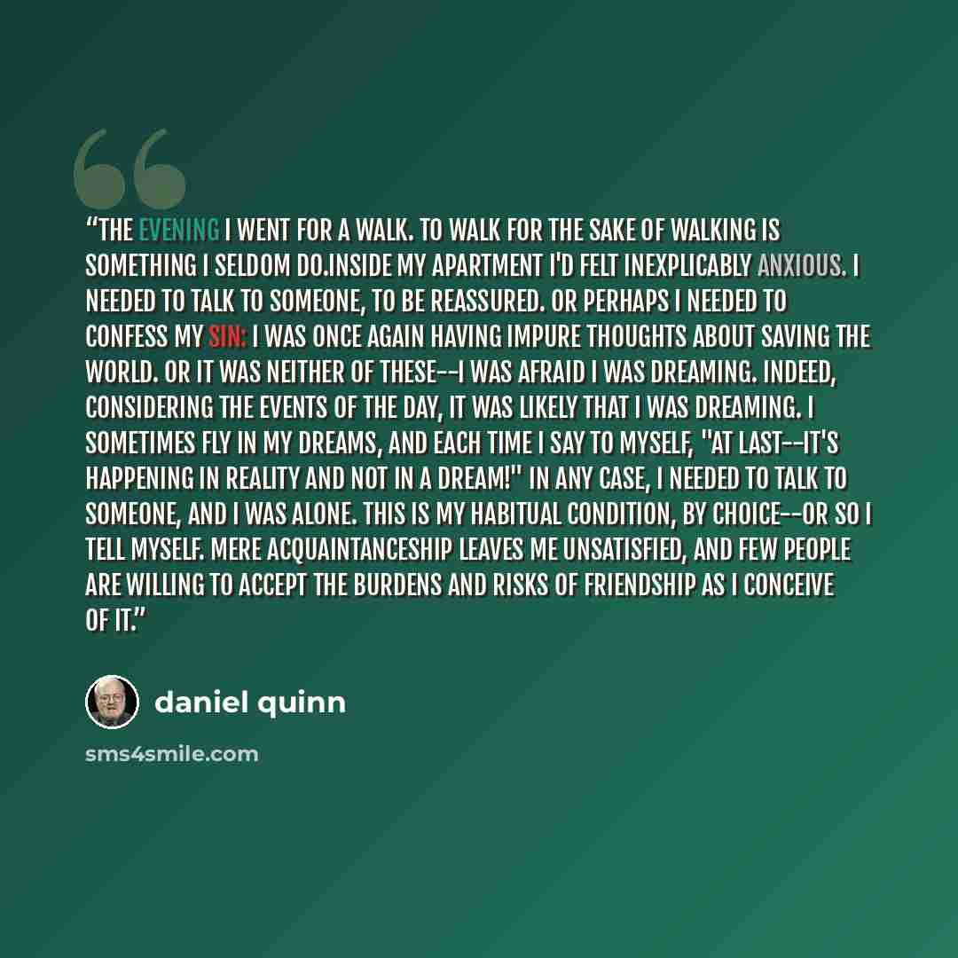 “The evening I went for a walk. To walk for the sake of walking is something I seldom do.Inside my apartment I'd felt inexplicably anxious. I needed to talk to someone, to be reassured. Or perhaps I needed to confess my sin: I was once again having impure thoughts about saving the world. Or it was…” quote by daniel quinn