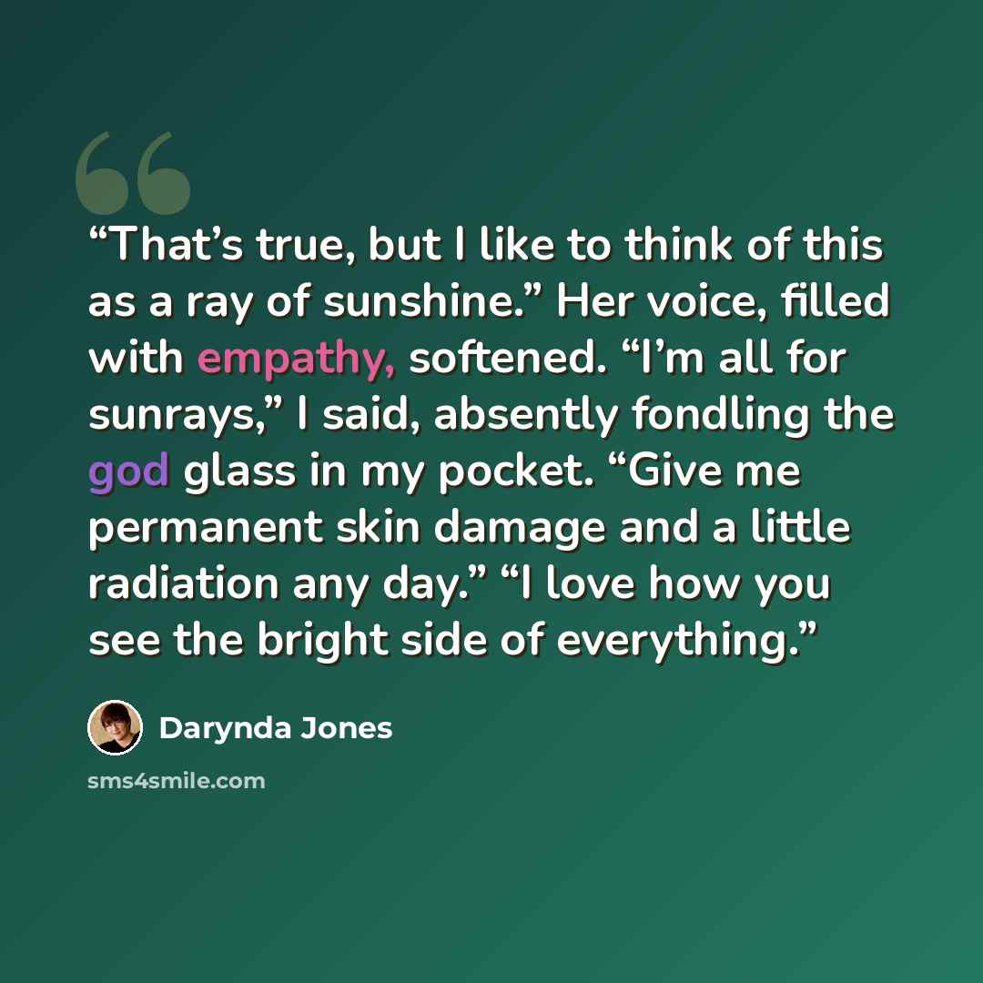 “That’s true, but I like to think of this as a ray of sunshine.” Her voice, filled with empathy, softened. “I’m all for sunrays,” I said, absently fondling the god glass in my pocket. “Give me permanent skin damage and a little radiation any day.” “I love how you see the bright side of everything.” quote by Darynda Jones