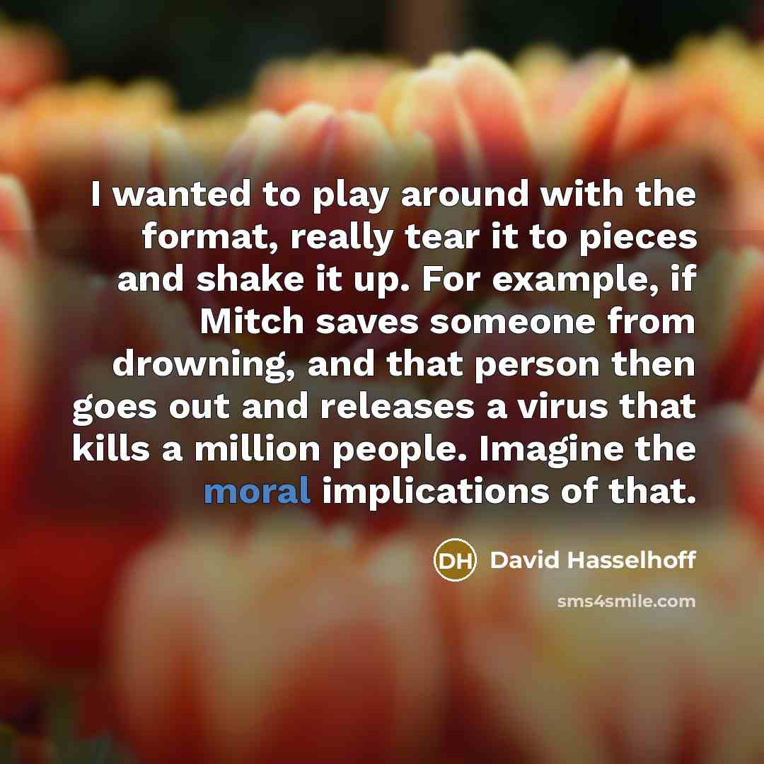 “I wanted to play around with the format, really tear it to pieces and shake it up. For example, if Mitch saves someone from drowning, and that person then goes out and releases a virus that kills a million people. Imagine the moral implications of that.” quote by David Hasselhoff