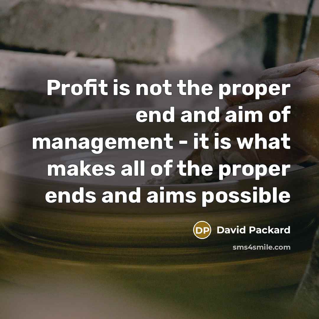 “Profit is not the proper end and aim of management - it is what makes all of the proper ends and aims possible” quote by David Packard