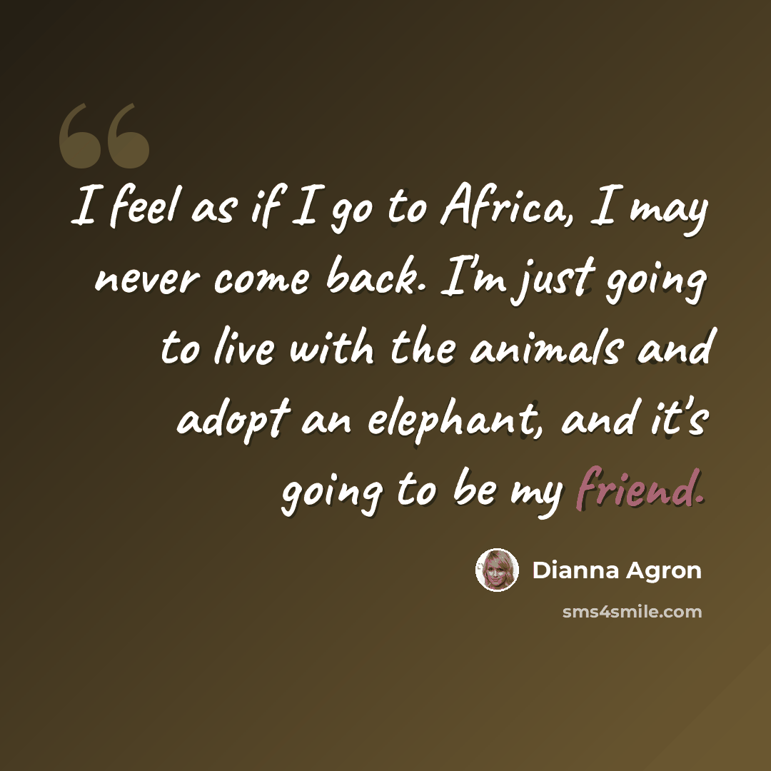 “I feel as if I go to Africa, I may never come back. I'm just going to live with the animals and adopt an elephant, and it's going to be my friend.” quote by Dianna Agron