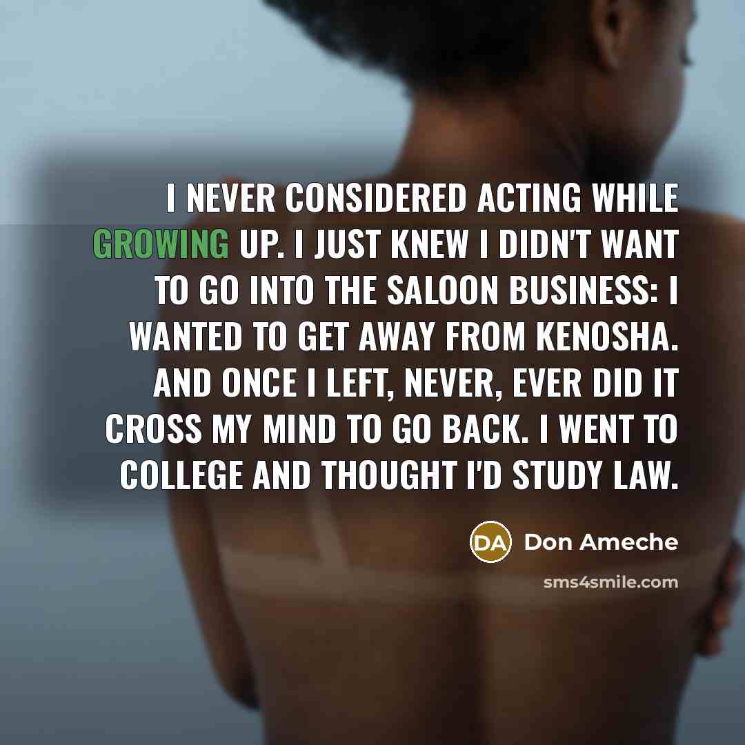 “I never considered acting while growing up. I just knew I didn't want to go into the saloon business: I wanted to get away from Kenosha. And once I left, never, ever did it cross my mind to go back. I went to college and thought I'd study law.” quote by Don Ameche