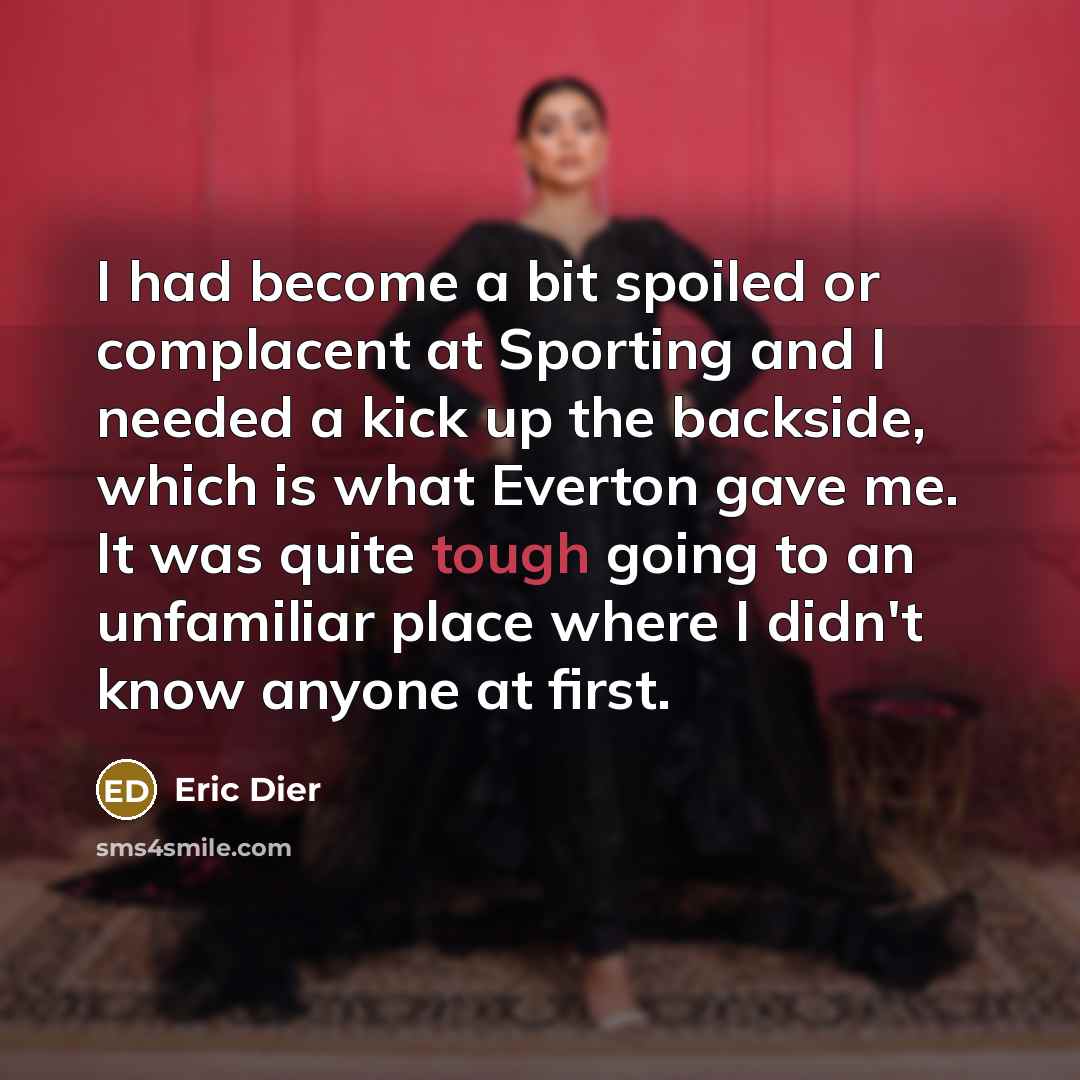 “I had become a bit spoiled or complacent at Sporting and I needed a kick up the backside, which is what Everton gave me. It was quite tough going to an unfamiliar place where I didn't know anyone at first.” quote by Eric Dier