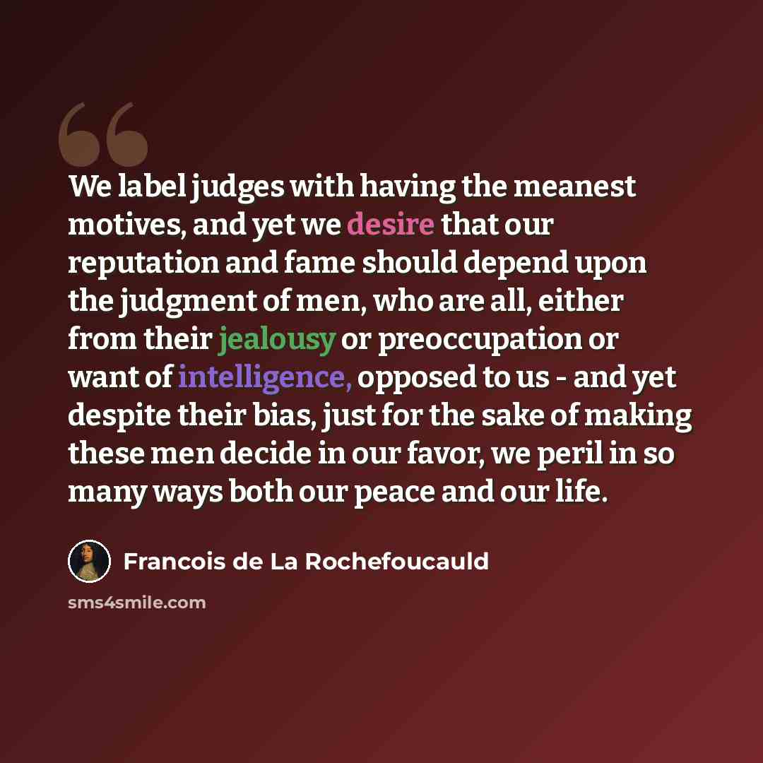 “We label judges with having the meanest motives, and yet we desire that our reputation and fame should depend upon the judgment of men, who are all, either from their jealousy or preoccupation or want of intelligence, opposed to us - and yet despite their bias, just for the sake of making these…” quote by Francois de La Rochefoucauld