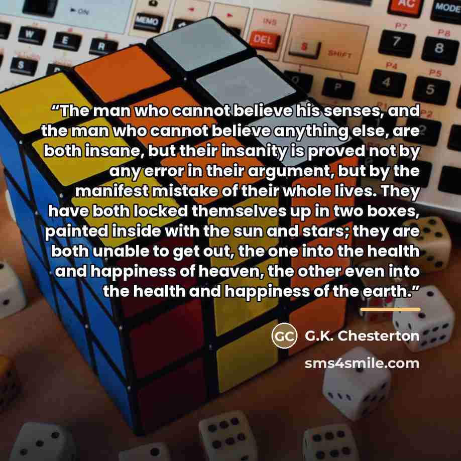 “The man who cannot believe his senses, and the man who cannot believe anything else, are both insane, but their insanity is proved not by any error in their argument, but by the manifest mistake of their whole lives. They have both locked themselves up in two boxes, painted inside with the sun and…” quote by G.K. Chesterton