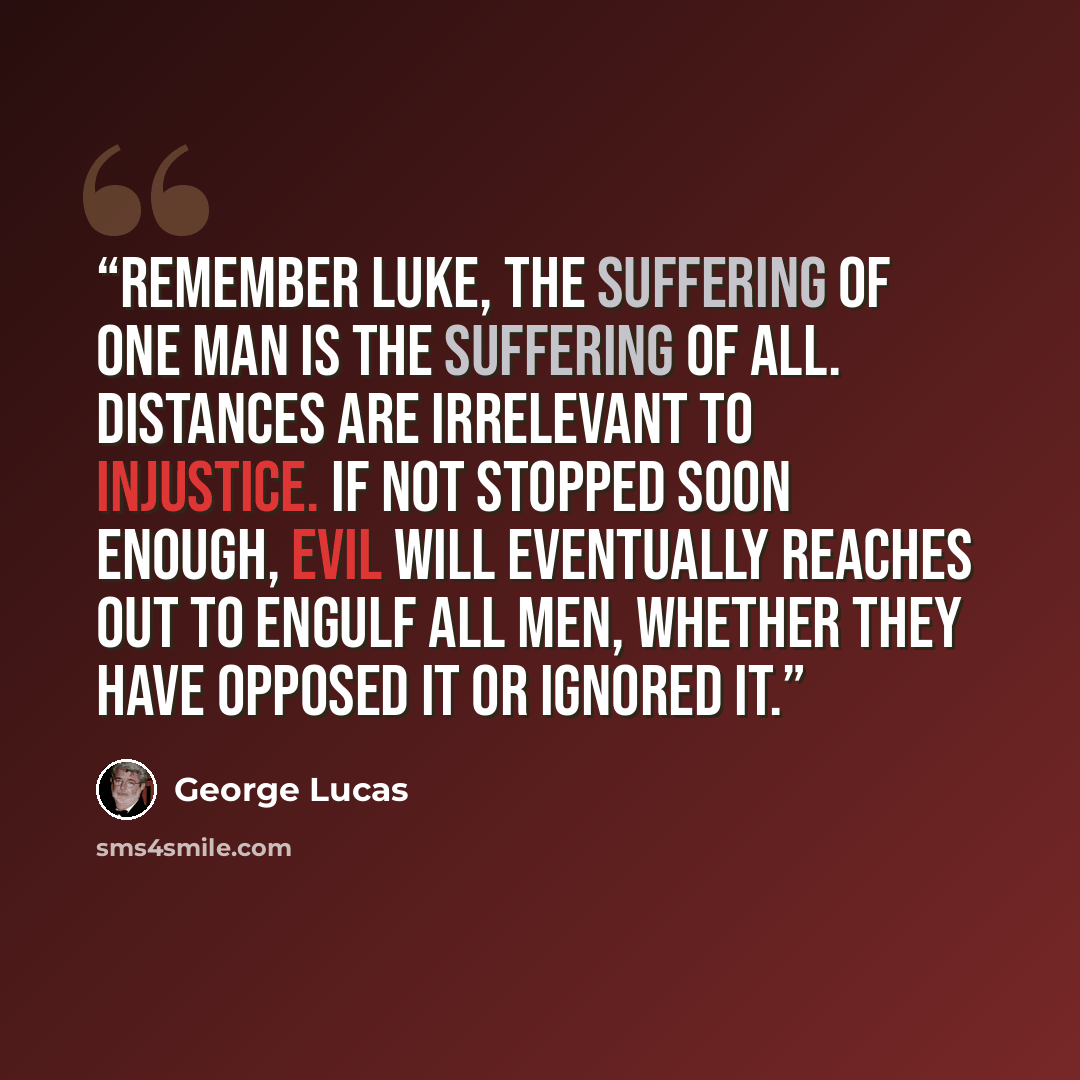 “Remember Luke, the suffering of one man is the suffering of all. Distances are irrelevant to injustice. If not stopped soon enough, evil will eventually reaches out to engulf all men, whether they have opposed it or ignored it.” quote by George Lucas