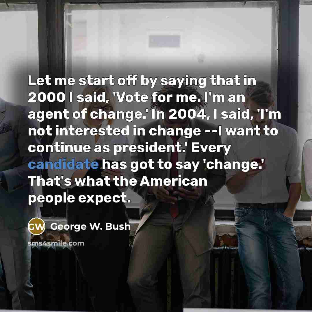 “Let me start off by saying that in 2000 I said, 'Vote for me. I'm an agent of change.' In 2004, I said, 'I'm not interested in change --I want to continue as president.' Every candidate has got to say 'change.' That's what the American people expect.” quote by George W. Bush