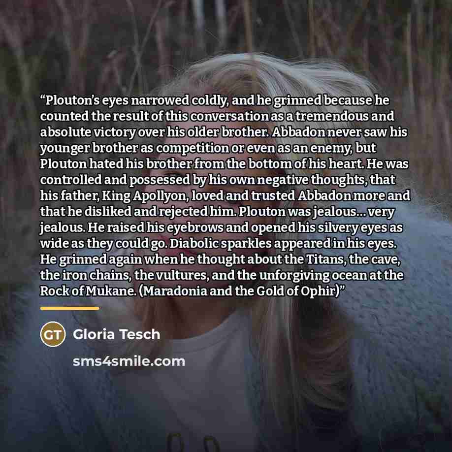 “Plouton’s eyes narrowed coldly, and he grinned because he counted the result of this conversation as a tremendous and absolute victory over his older brother. Abbadon never saw his younger brother as competition or even as an enemy, but Plouton hated his brother from the bottom of his heart. He…” quote by Gloria Tesch