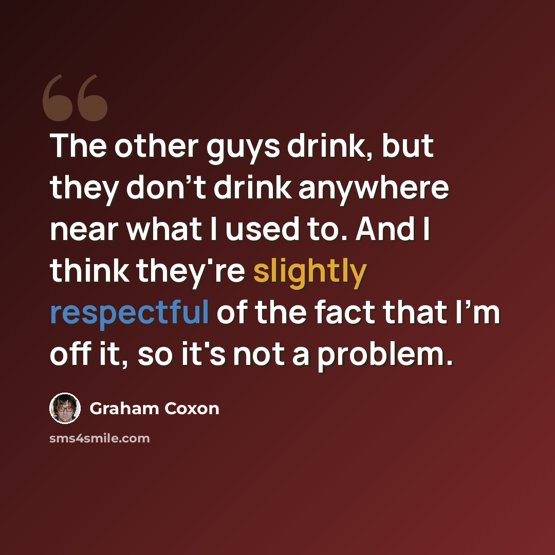 “The other guys drink, but they don't drink anywhere near what I used to. And I think they're slightly respectful of the fact that I'm off it, so it's not a problem.” quote by Graham Coxon