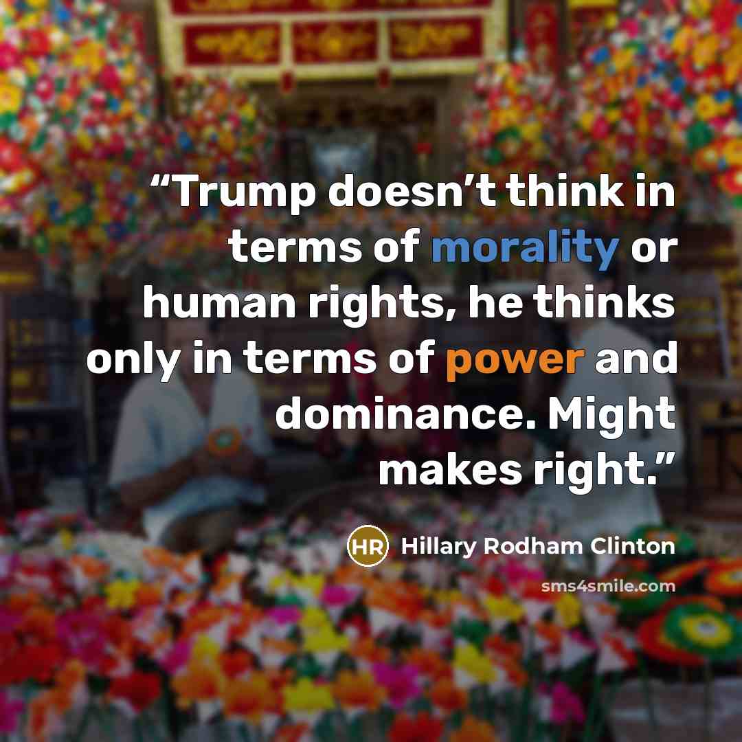 “Trump doesn’t think in terms of morality or human rights, he thinks only in terms of power and dominance. Might makes right.” quote by Hillary Rodham Clinton