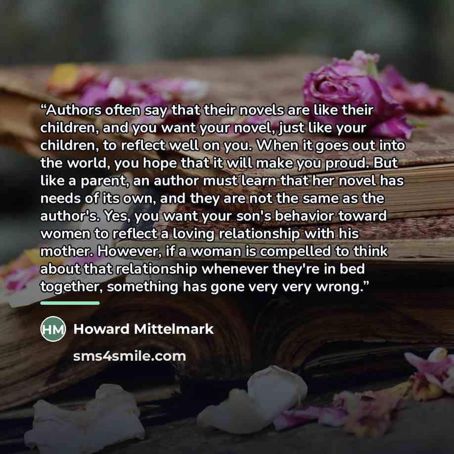 “Authors often say that their novels are like their children, and you want your novel, just like your children, to reflect well on you. When it goes out into the world, you hope that it will make you proud. But like a parent, an author must learn that her novel has needs of its own, and they are…” quote by Howard Mittelmark