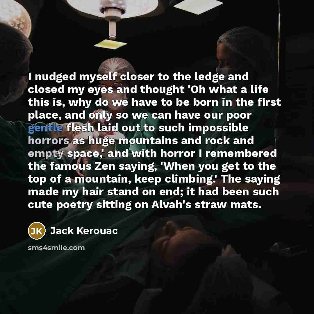 “I nudged myself closer to the ledge and closed my eyes and thought 'Oh what a life this is, why do we have to be born in the first place, and only so we can have our poor gentle flesh laid out to such impossible horrors as huge mountains and rock and empty space,' and with horror I remembered the…” quote by Jack Kerouac