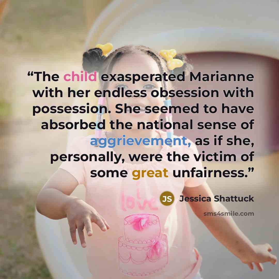 “The child exasperated Marianne with her endless obsession with possession. She seemed to have absorbed the national sense of aggrievement, as if she, personally, were the victim of some great unfairness.” quote by Jessica Shattuck