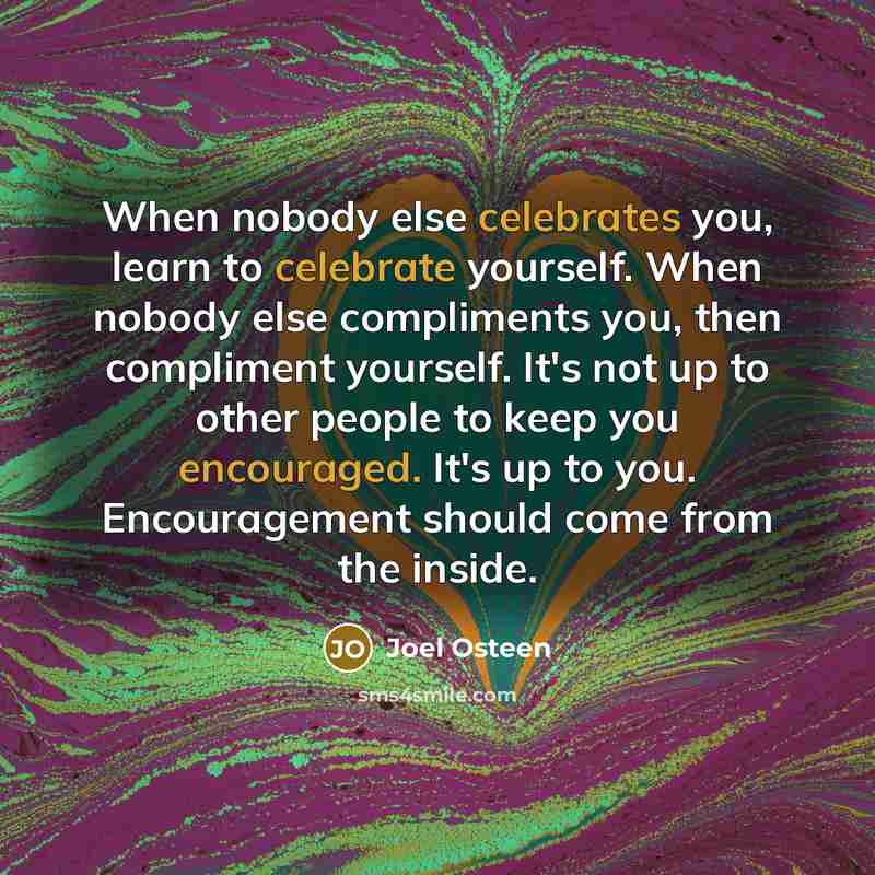 “When nobody else celebrates you, learn to celebrate yourself. When nobody else compliments you, then compliment yourself. It's not up to other people to keep you encouraged. It's up to you. Encouragement should come from the inside.” quote by Joel Osteen