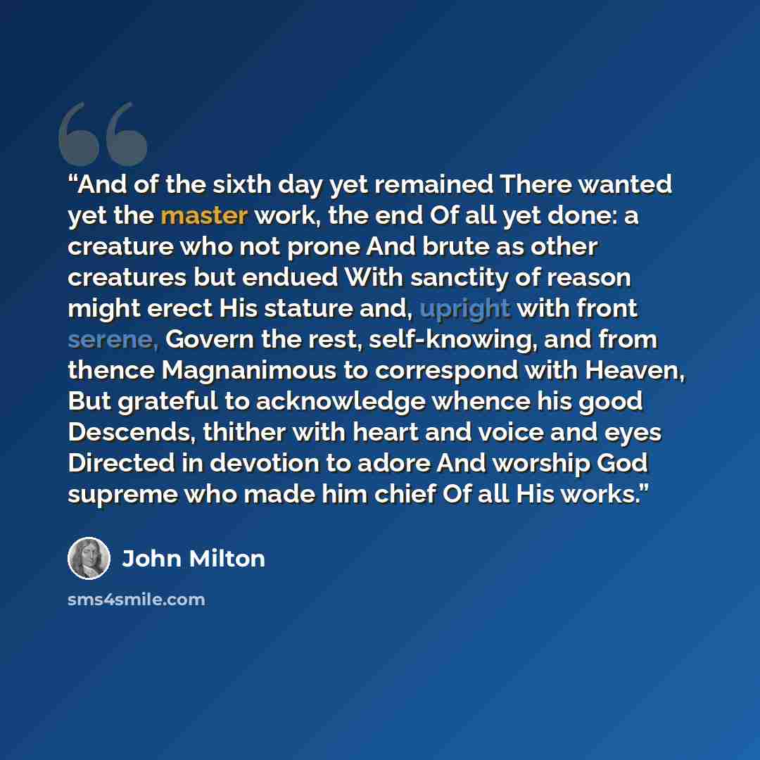 “And of the sixth day yet remained There wanted yet the master work, the end Of all yet done: a creature who not prone And brute as other creatures but endued With sanctity of reason might erect His stature and, upright with front serene, Govern the rest, self-knowing, and from thence Magnanimous…” quote by John Milton