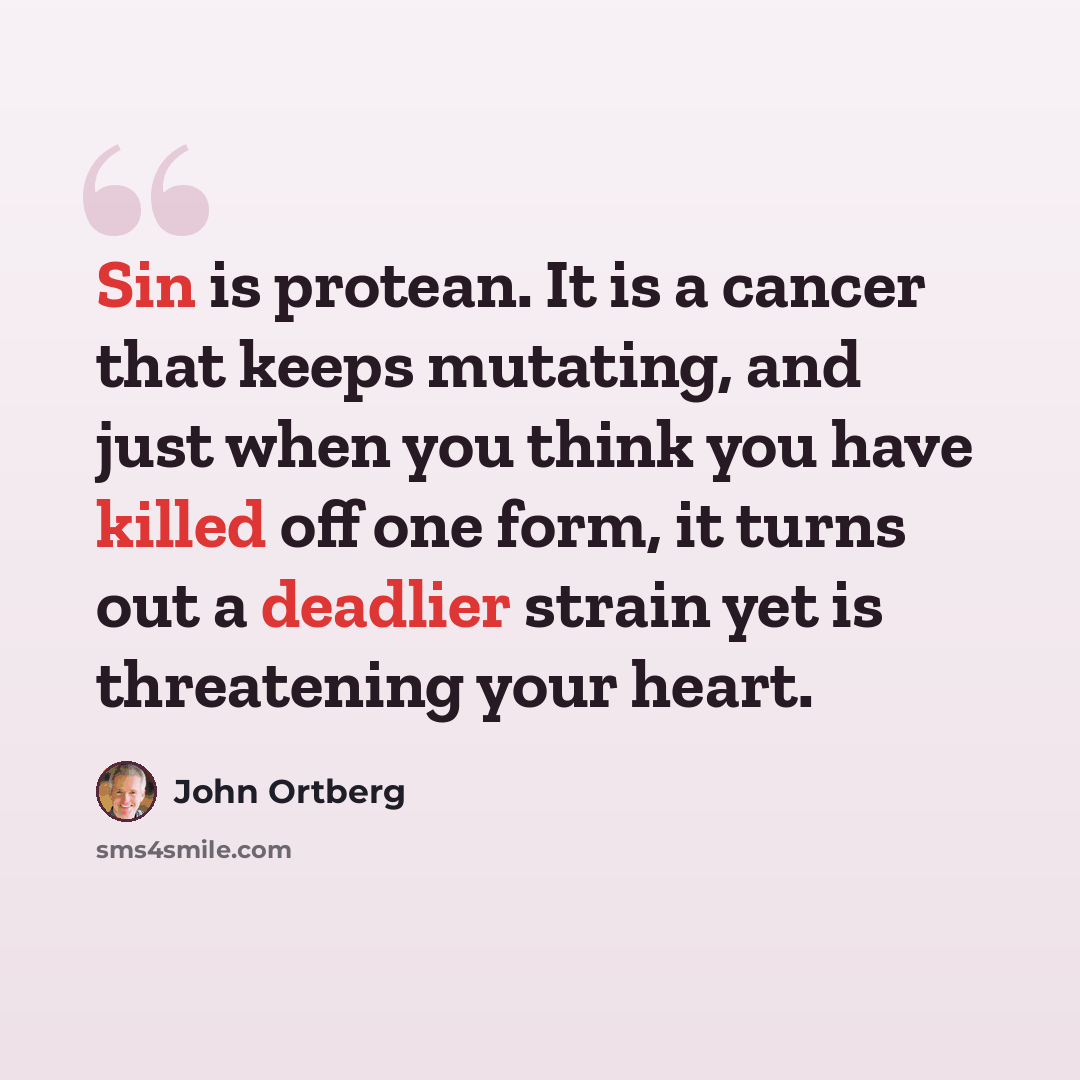 “Sin is protean. It is a cancer that keeps mutating, and just when you think you have killed off one form, it turns out a deadlier strain yet is threatening your heart.” quote by John Ortberg