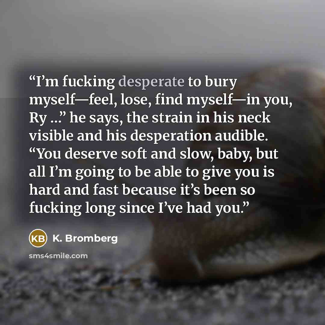 “I’m fucking desperate to bury myself—feel, lose, find myself—in you, Ry …” he says, the strain in his neck visible and his desperation audible. “You deserve soft and slow, baby, but all I’m going to be able to give you is hard and fast because it’s been so fucking long since I’ve had you.” quote by K. Bromberg