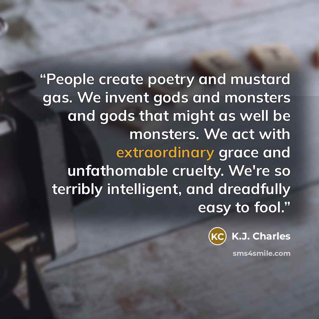 “People create poetry and mustard gas. We invent gods and monsters and gods that might as well be monsters. We act with extraordinary grace and unfathomable cruelty. We're so terribly intelligent, and dreadfully easy to fool.” quote by K.J. Charles