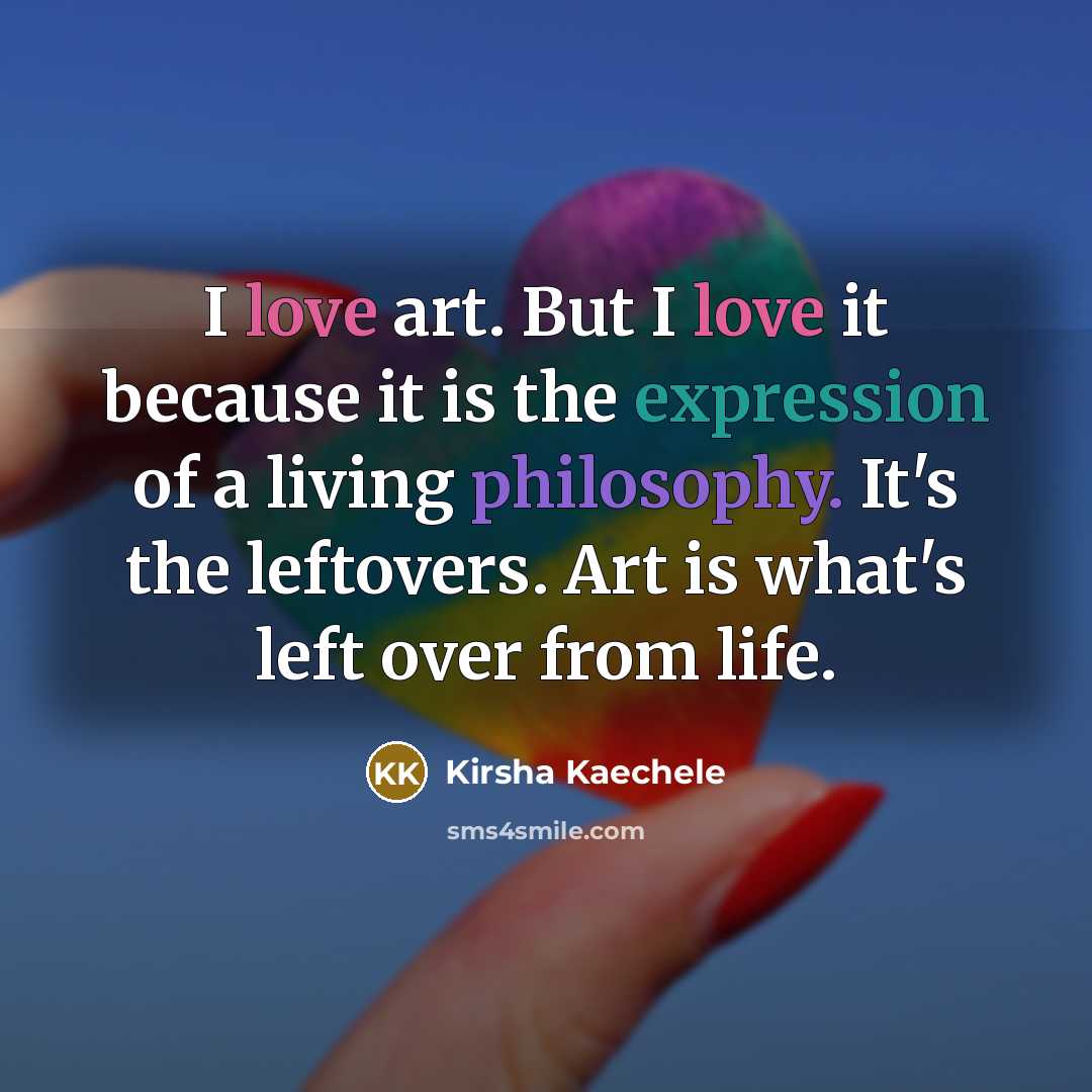 “I love art. But I love it because it is the expression of a living philosophy. It's the leftovers. Art is what's left over from life.” quote by Kirsha Kaechele