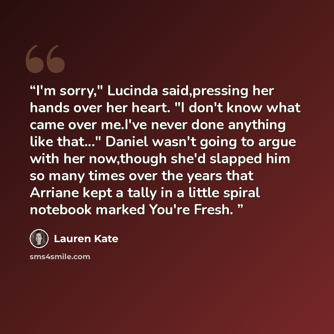 “I'm sorry," Lucinda said,pressing her hands over her heart. "I don't know what came over me.I've never done anything like that..." Daniel wasn't going to argue with her now,though she'd slapped him so many times over the years that Arriane kept a tally in a little spiral notebook marked You're…” quote by Lauren Kate