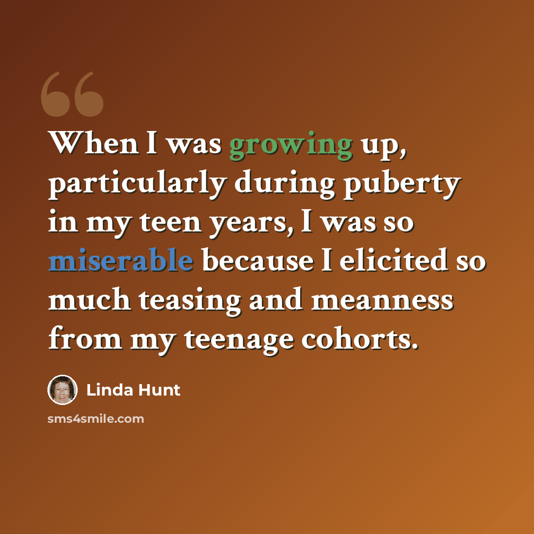 “When I was growing up, particularly during puberty in my teen years, I was so miserable because I elicited so much teasing and meanness from my teenage cohorts.” quote by Linda Hunt