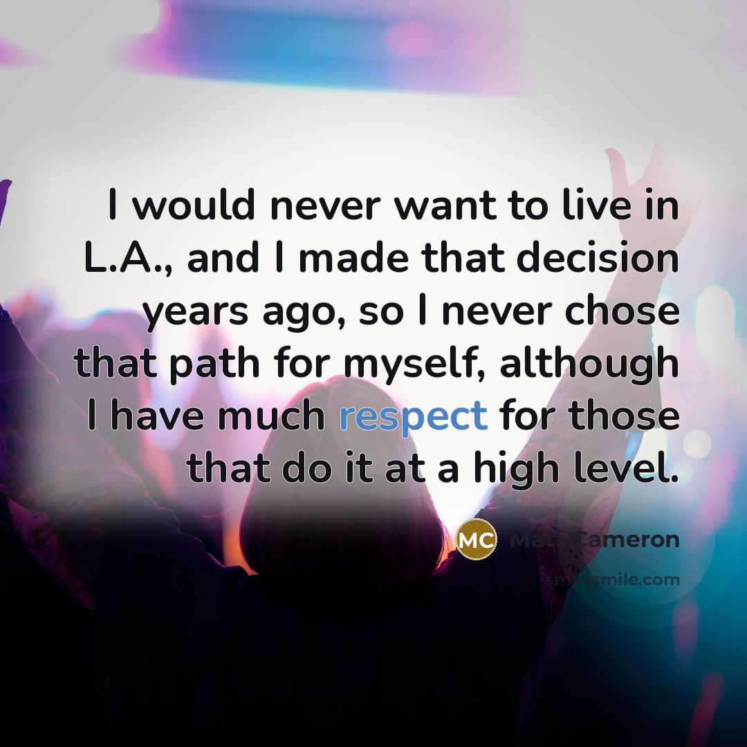 “I would never want to live in L.A., and I made that decision years ago, so I never chose that path for myself, although I have much respect for those that do it at a high level.” quote by Matt Cameron