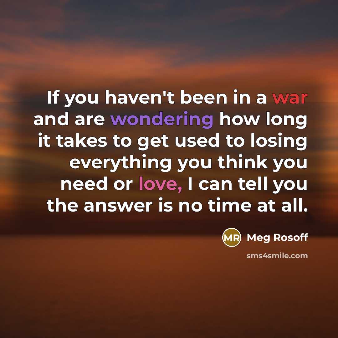 “If you haven't been in a war and are wondering how long it takes to get used to losing everything you think you need or love, I can tell you the answer is no time at all.” quote by Meg Rosoff