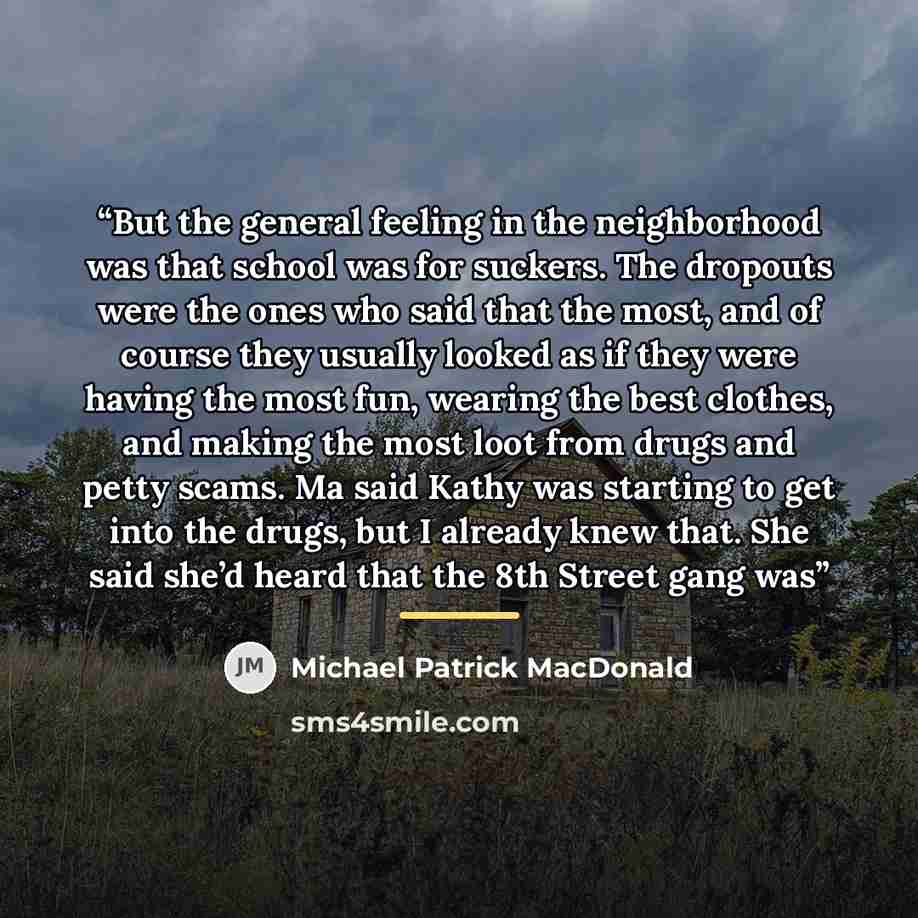 “But the general feeling in the neighborhood was that school was for suckers. The dropouts were the ones who said that the most, and of course they usually looked as if they were having the most fun, wearing the best clothes, and making the most loot from drugs and petty scams. Ma said Kathy was…” quote by Michael Patrick MacDonald