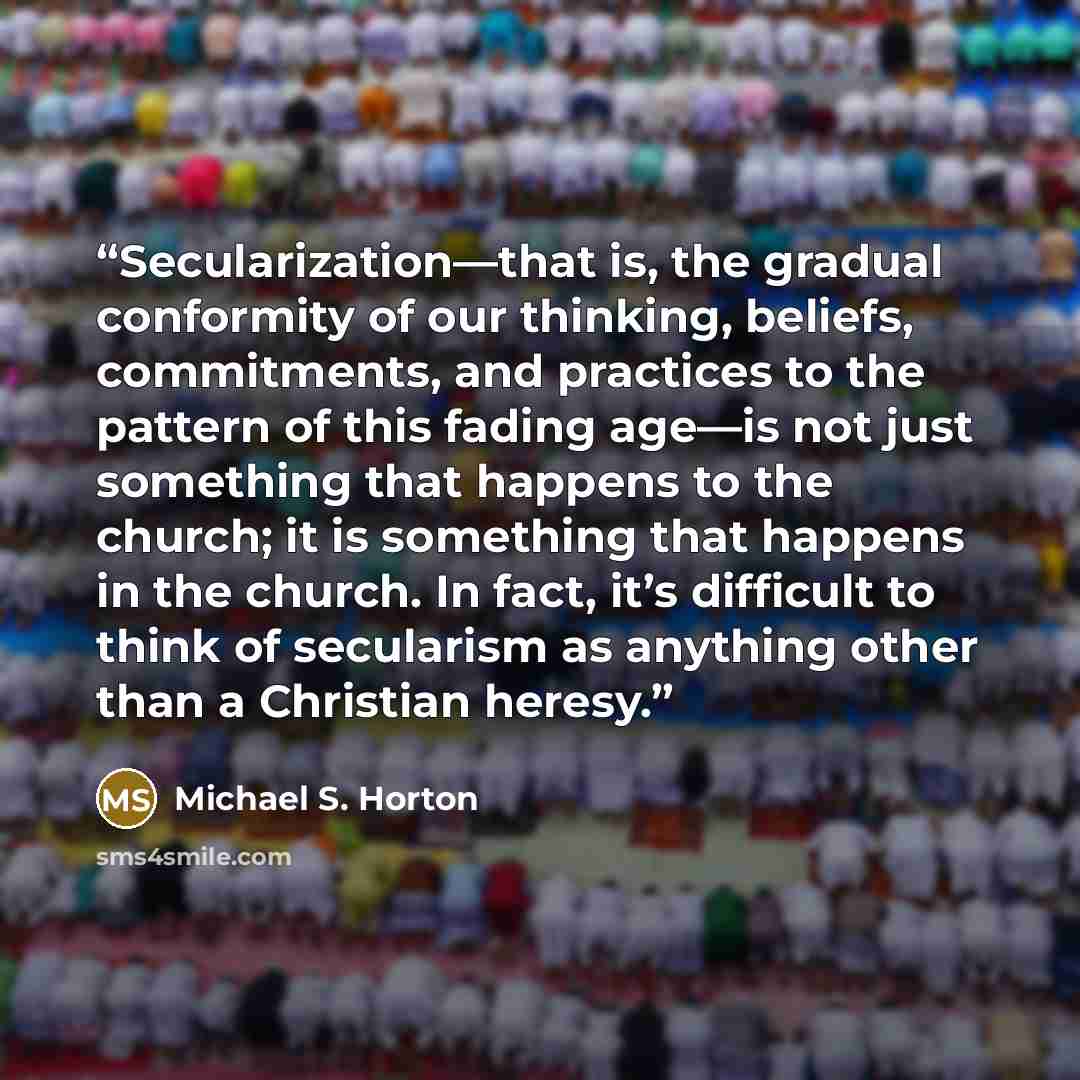 “Secularization—that is, the gradual conformity of our thinking, beliefs, commitments, and practices to the pattern of this fading age—is not just something that happens to the church; it is something that happens in the church. In fact, it’s difficult to think of secularism as anything other than…” quote by Michael S. Horton