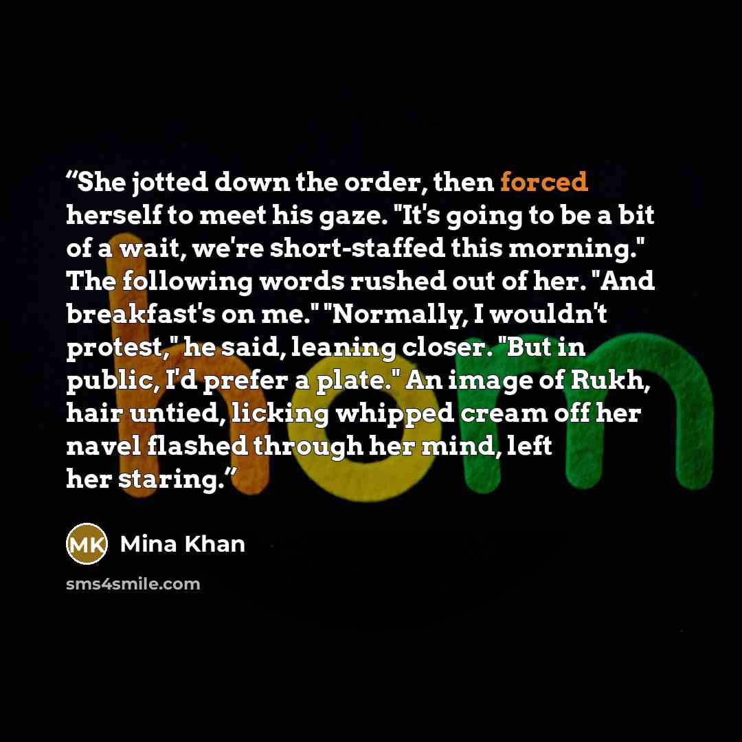 “She jotted down the order, then forced herself to meet his gaze. "It's going to be a bit of a wait, we're short-staffed this morning." The following words rushed out of her. "And breakfast's on me." "Normally, I wouldn't protest," he said, leaning closer. "But in public, I'd prefer a plate." An…” quote by Mina Khan