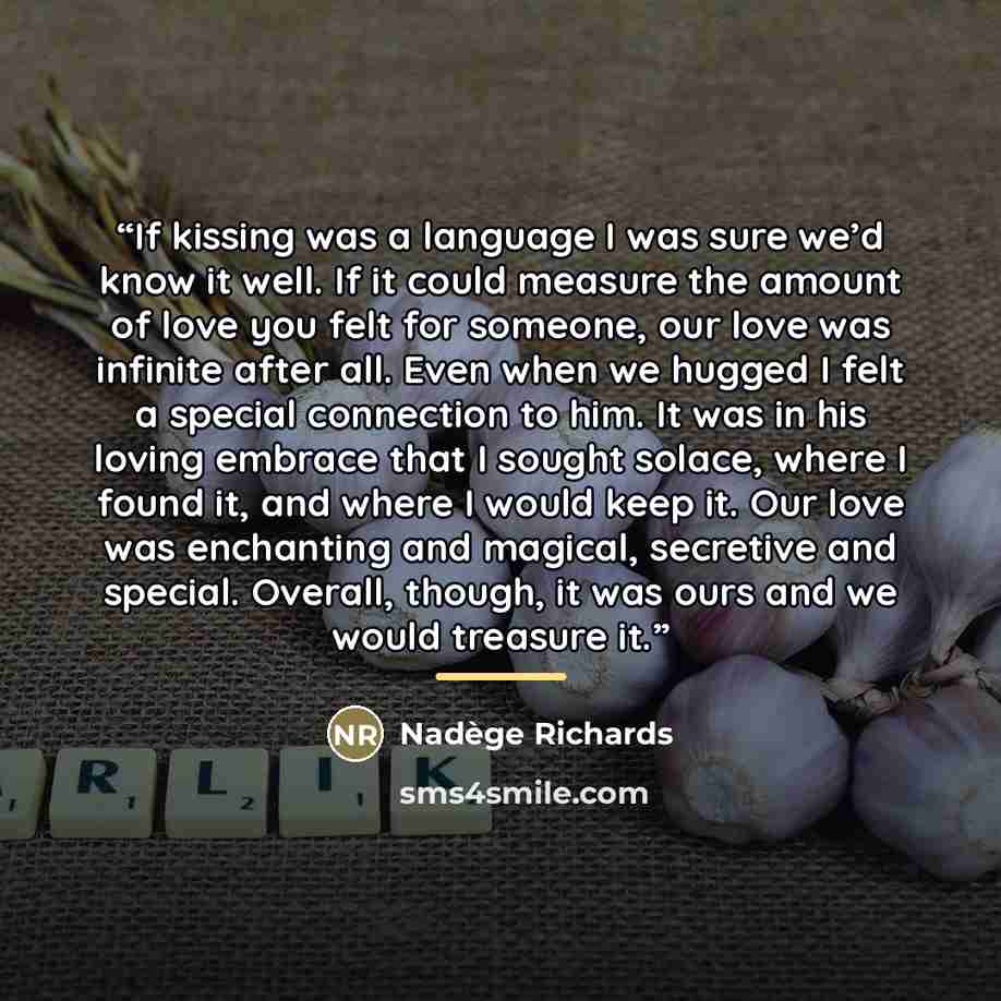 “If kissing was a language I was sure we’d know it well. If it could measure the amount of love you felt for someone, our love was infinite after all. Even when we hugged I felt a special connection to him. It was in his loving embrace that I sought solace, where I found it, and where I would keep…” quote by Nadège Richards
