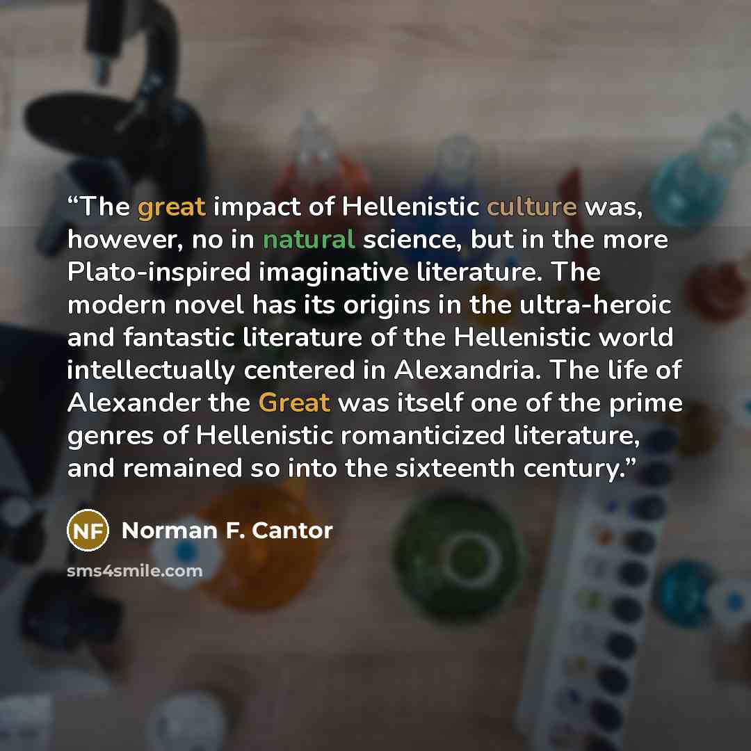 “The great impact of Hellenistic culture was, however, no in natural science, but in the more Plato-inspired imaginative literature. The modern novel has its origins in the ultra-heroic and fantastic literature of the Hellenistic world intellectually centered in Alexandria. The life of Alexander…” quote by Norman F. Cantor