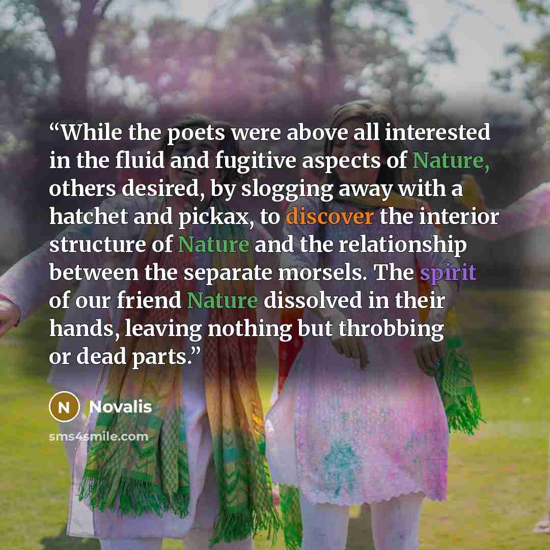 “While the poets were above all interested in the fluid and fugitive aspects of Nature, others desired, by slogging away with a hatchet and pickax, to discover the interior structure of Nature and the relationship between the separate morsels. The spirit of our friend Nature dissolved in their…” quote by Novalis