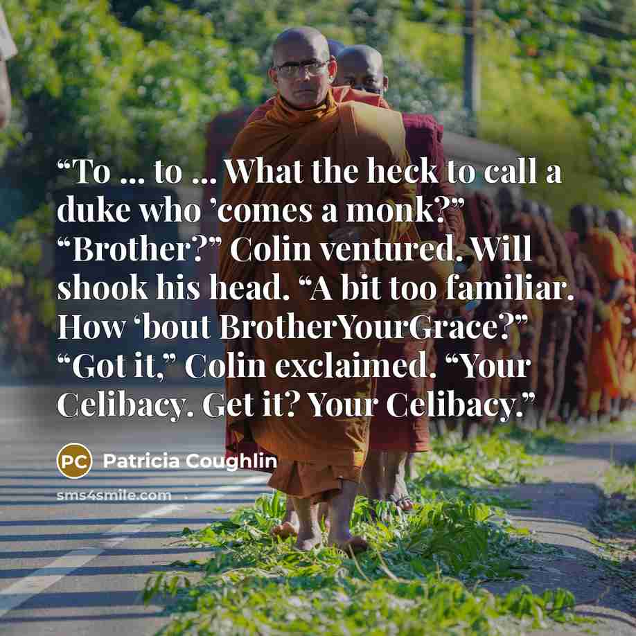 “To ... to ... What the heck to call a duke who ’comes a monk?” “Brother?” Colin ventured. Will shook his head. “A bit too familiar. How ‘bout BrotherYourGrace?” “Got it,” Colin exclaimed. “Your Celibacy. Get it? Your Celibacy.” quote by Patricia Coughlin