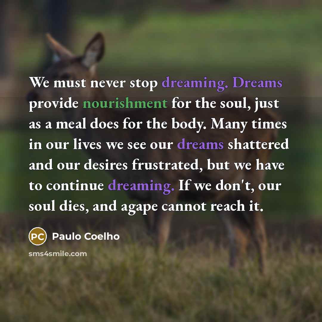 “We must never stop dreaming. Dreams provide nourishment for the soul, just as a meal does for the body. Many times in our lives we see our dreams shattered and our desires frustrated, but we have to continue dreaming. If we don't, our soul dies, and agape cannot reach it.” quote by Paulo Coelho