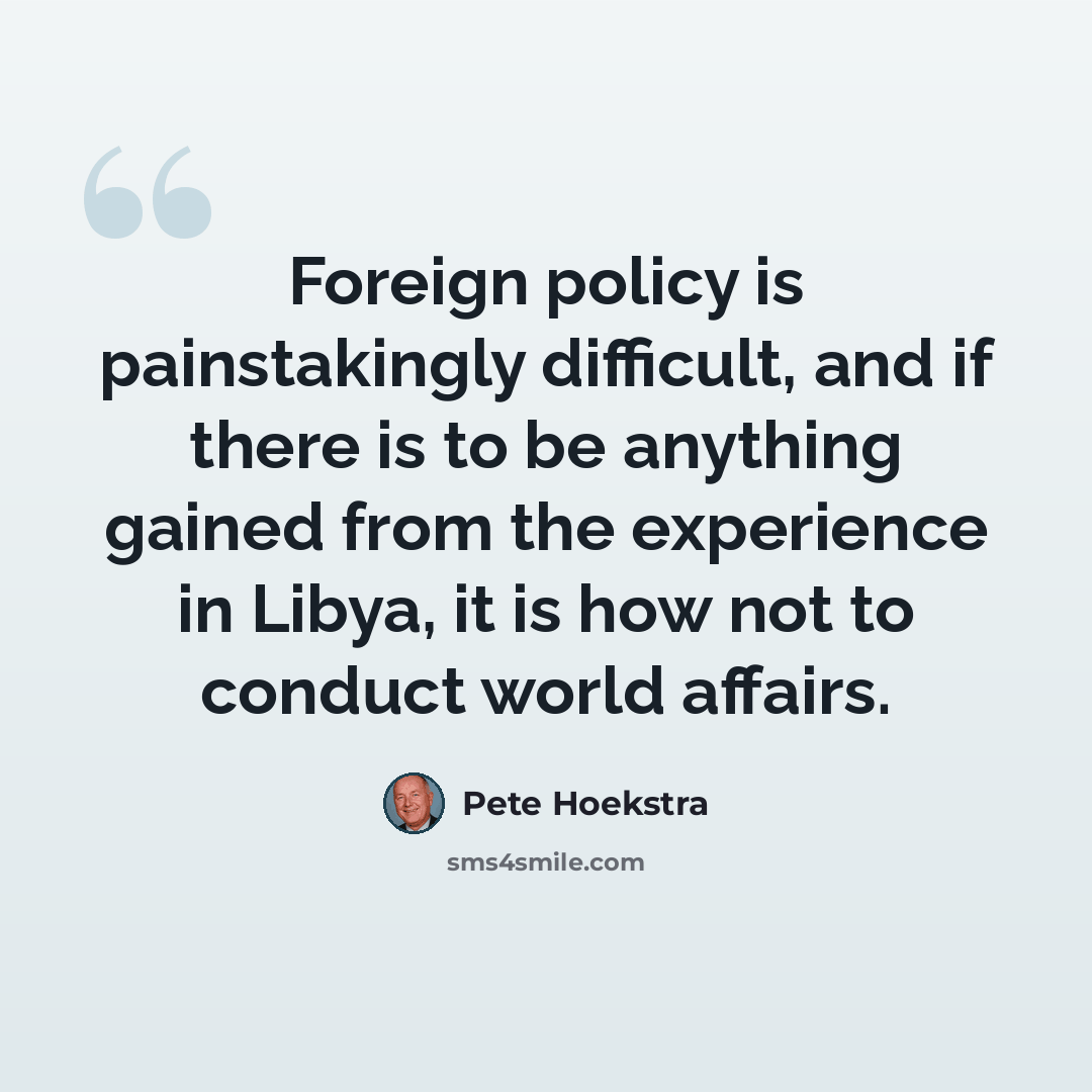 “Foreign policy is painstakingly difficult, and if there is to be anything gained from the experience in Libya, it is how not to conduct world affairs.” quote by Pete Hoekstra