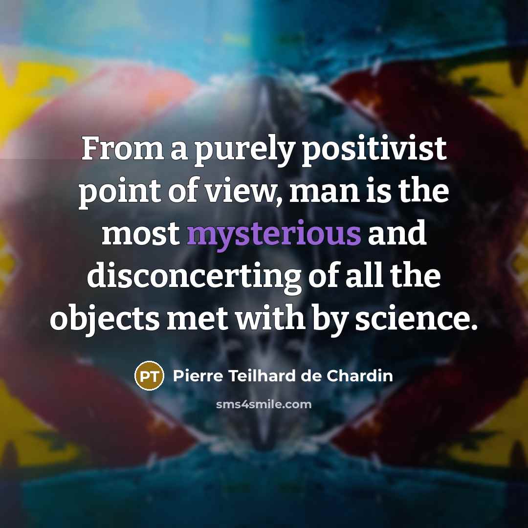 “From a purely positivist point of view, man is the most mysterious and disconcerting of all the objects met with by science.” quote by Pierre Teilhard de Chardin