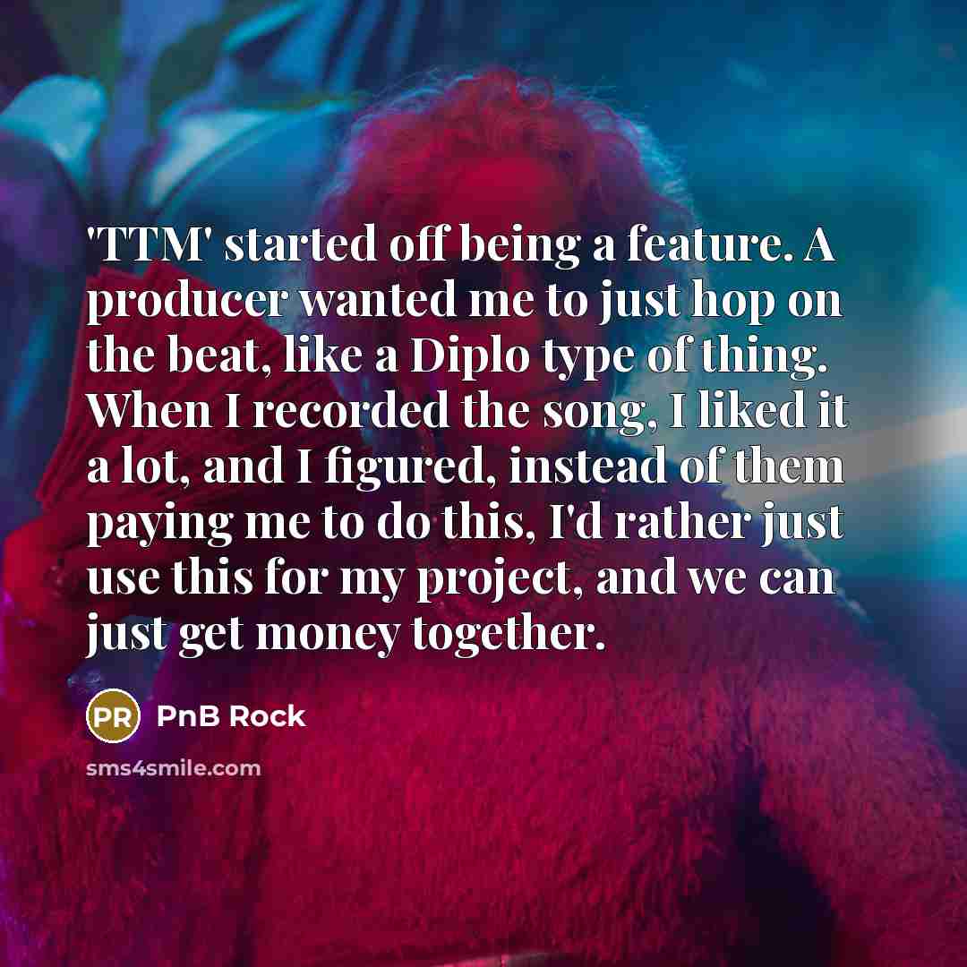 “'TTM' started off being a feature. A producer wanted me to just hop on the beat, like a Diplo type of thing. When I recorded the song, I liked it a lot, and I figured, instead of them paying me to do this, I'd rather just use this for my project, and we can just get money together.” quote by PnB Rock