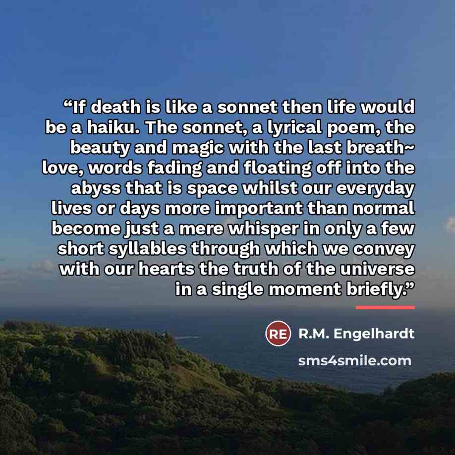 “If death is like a sonnet then life would be a haiku. The sonnet, a lyrical poem, the beauty and magic with the last breath~ love, words fading and floating off into the abyss that is space whilst our everyday lives or days more important than normal become just a mere whisper in only a few short…” quote by R.M. Engelhardt