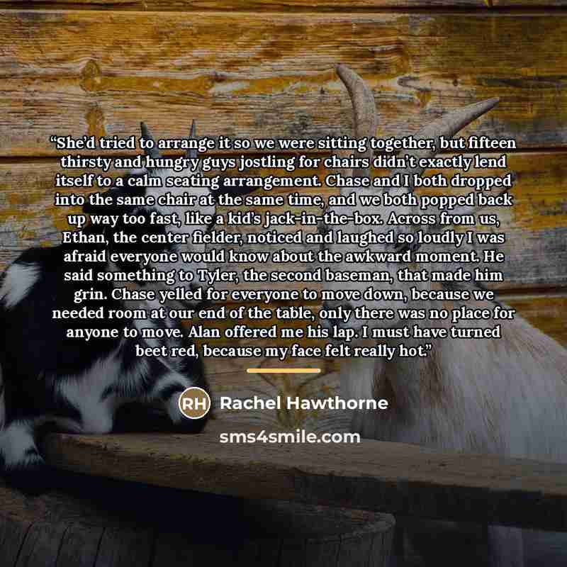 “She’d tried to arrange it so we were sitting together, but fifteen thirsty and hungry guys jostling for chairs didn’t exactly lend itself to a calm seating arrangement. Chase and I both dropped into the same chair at the same time, and we both popped back up way too fast, like a kid’s…” quote by Rachel Hawthorne