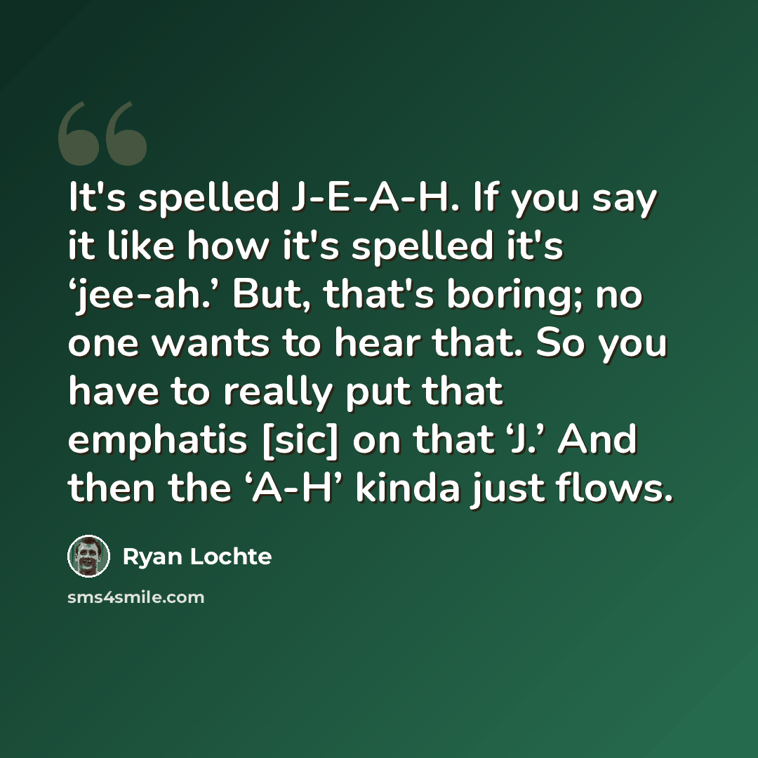 “It's spelled J-E-A-H. If you say it like how it's spelled it's ‘jee-ah.’ But, that's boring; no one wants to hear that. So you have to really put that emphatis [sic] on that ‘J.’ And then the ‘A-H’ kinda just flows.” quote by Ryan Lochte