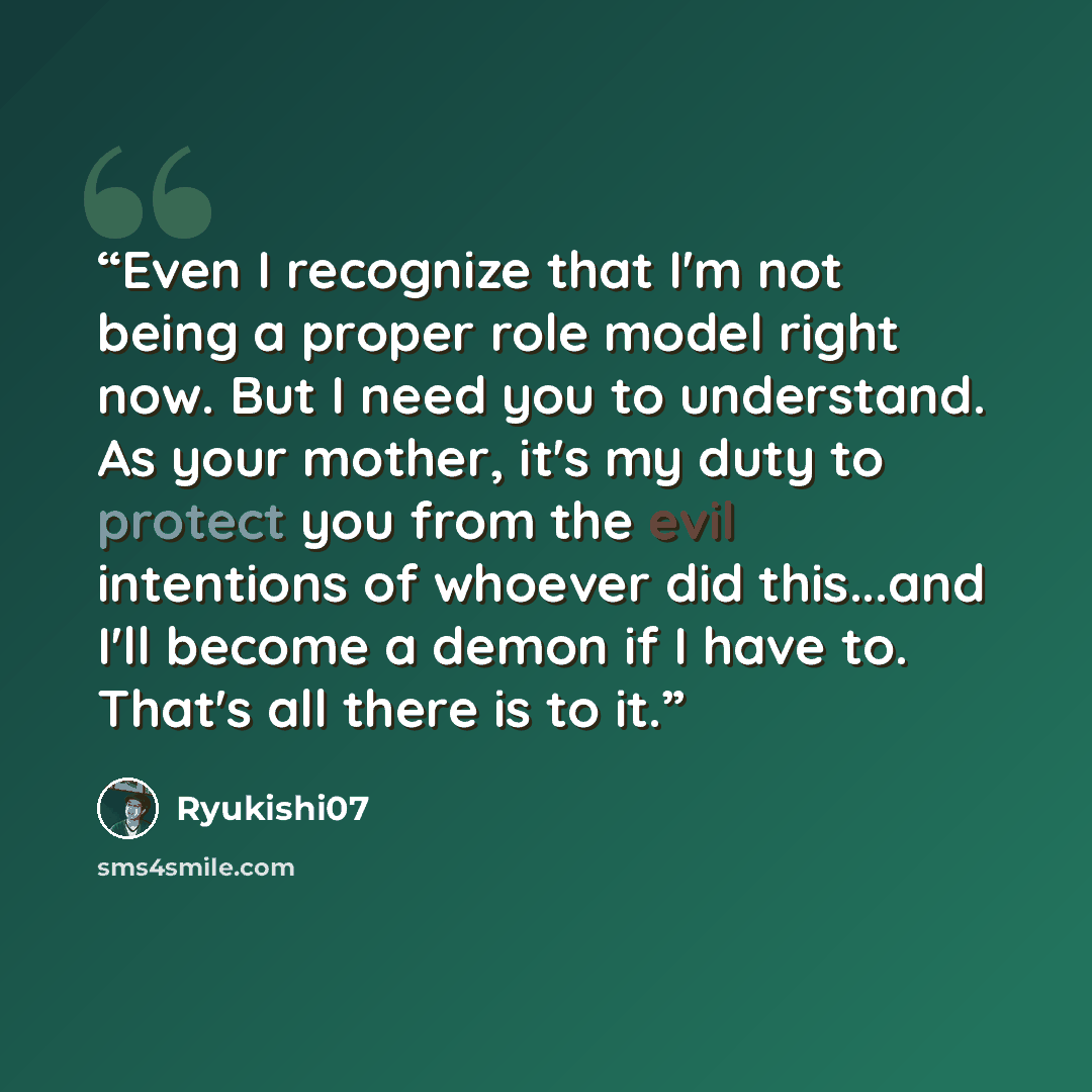 “Even I recognize that I'm not being a proper role model right now. But I need you to understand. As your mother, it's my duty to protect you from the evil intentions of whoever did this...and I'll become a demon if I have to. That's all there is to it.” quote by Ryukishi07