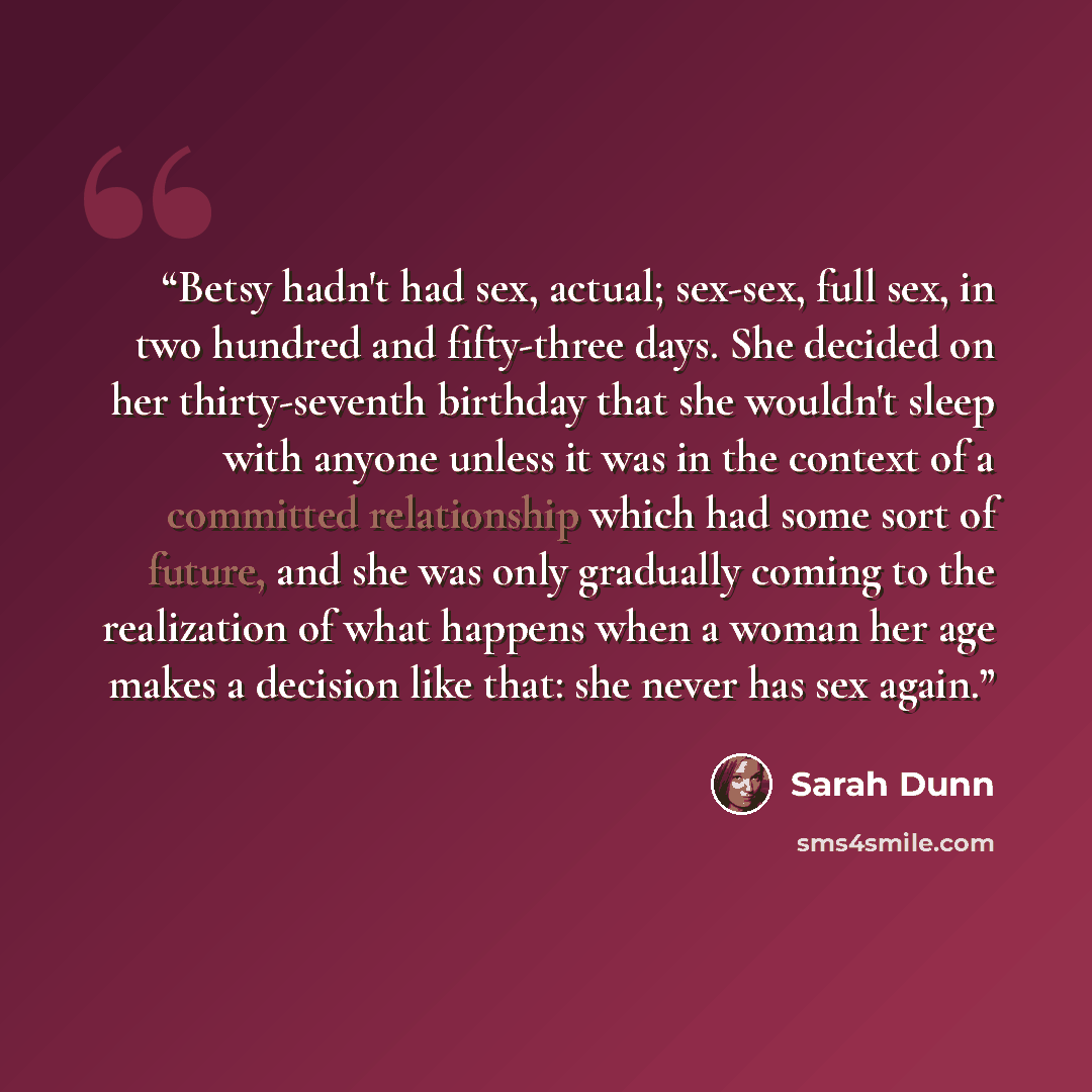 “Betsy hadn't had sex, actual; sex-sex, full sex, in two hundred and fifty-three days. She decided on her thirty-seventh birthday that she wouldn't sleep with anyone unless it was in the context of a committed relationship which had some sort of future, and she was only gradually coming to the…” quote by Sarah Dunn