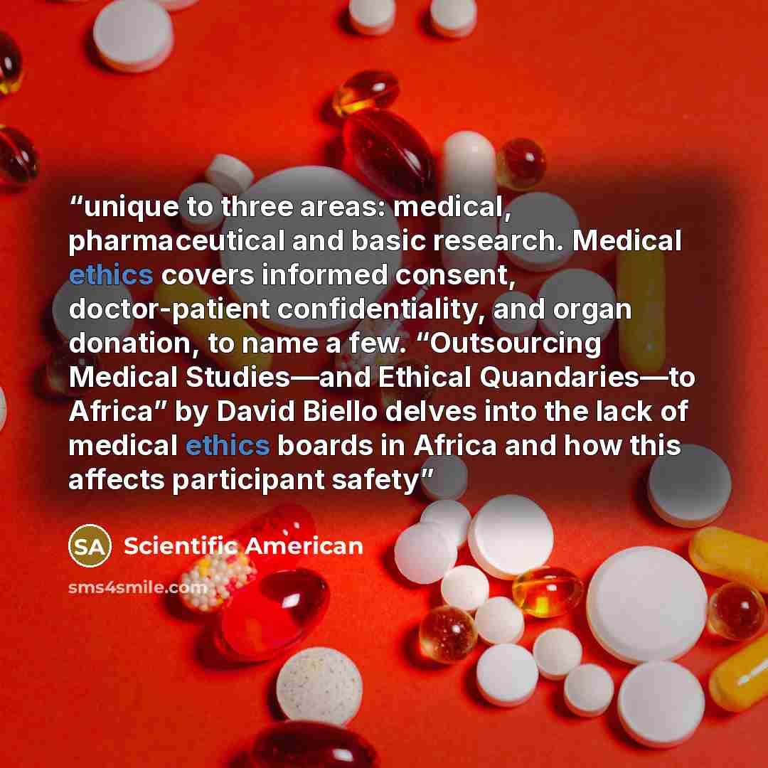 “unique to three areas: medical, pharmaceutical and basic research. Medical ethics covers informed consent, doctor-patient confidentiality, and organ donation, to name a few. “Outsourcing Medical Studies—and Ethical Quandaries—to Africa” by David Biello delves into the lack of medical ethics boards…” quote by Scientific American