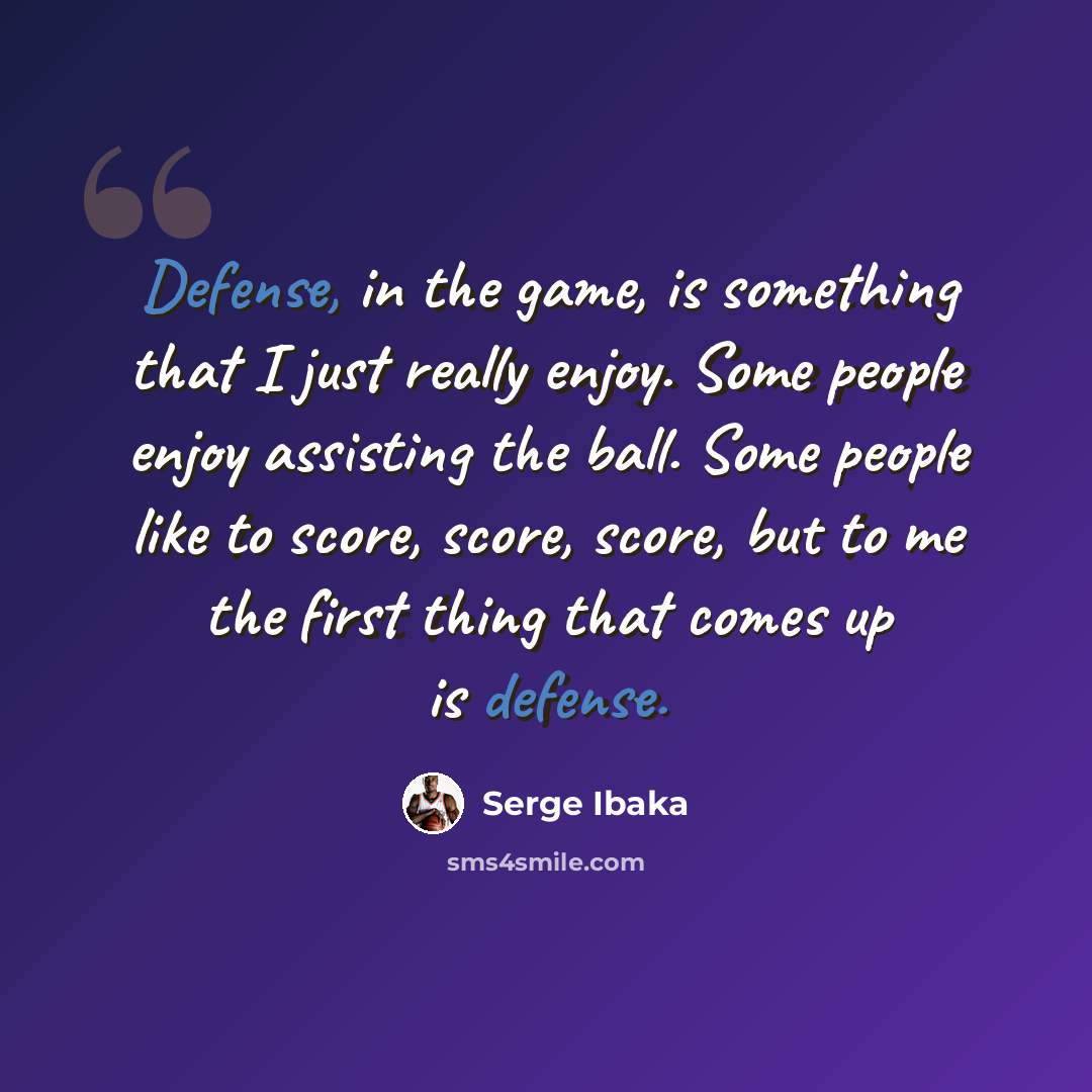 “Defense, in the game, is something that I just really enjoy. Some people enjoy assisting the ball. Some people like to score, score, score, but to me the first thing that comes up is defense.” quote by Serge Ibaka
