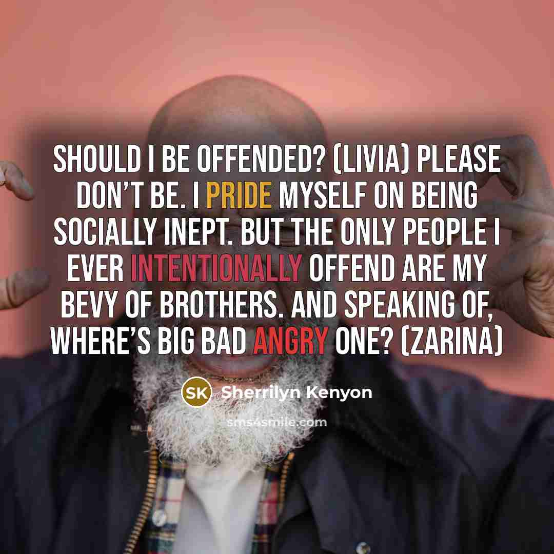 “Should I be offended? (Livia) Please don’t be. I pride myself on being socially inept. But the only people I ever intentionally offend are my bevy of brothers. And speaking of, where’s Big Bad Angry One? (Zarina)” quote by Sherrilyn Kenyon