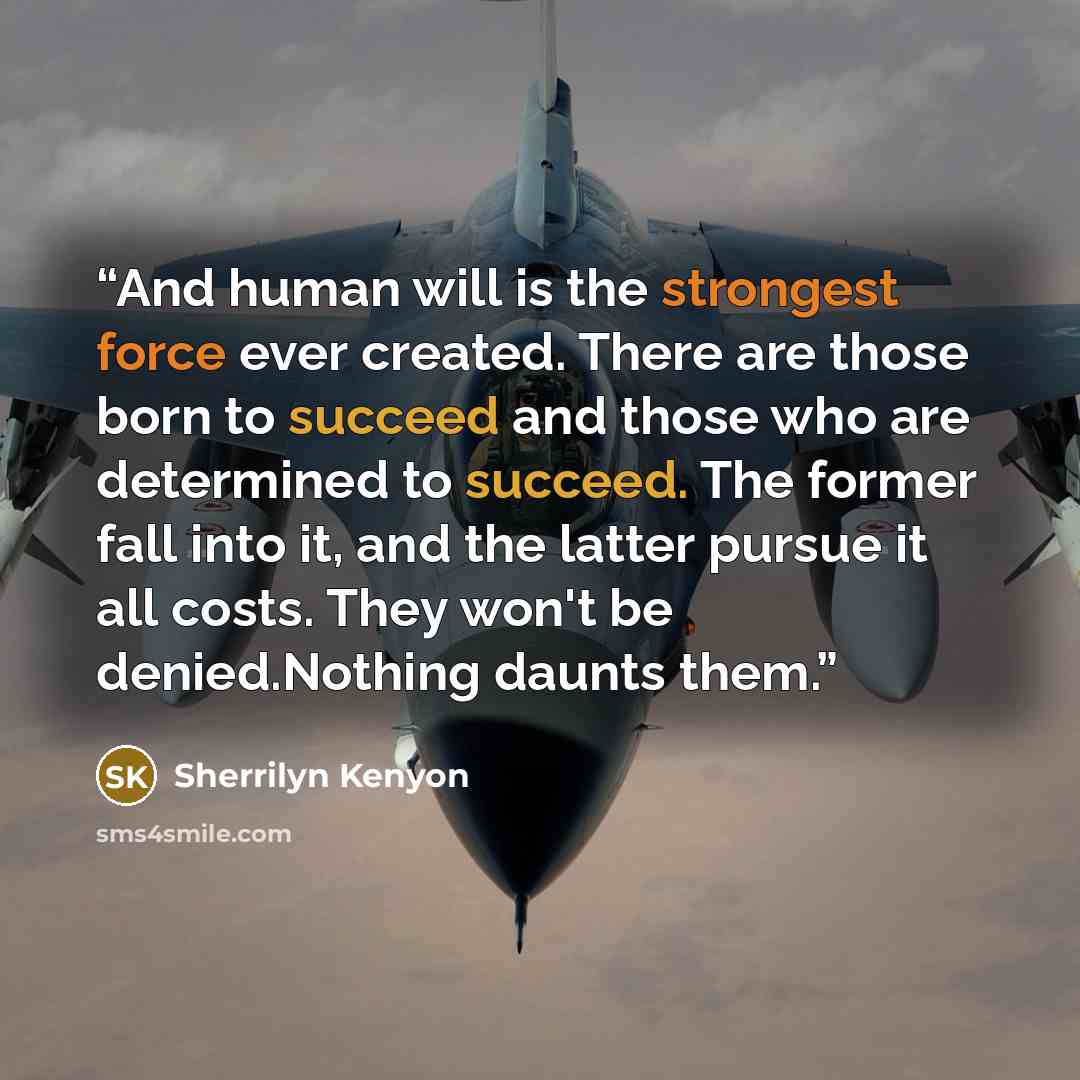 “And human will is the strongest force ever created. There are those born to succeed and those who are determined to succeed. The former fall into it, and the latter pursue it all costs. They won't be denied.Nothing daunts them.” quote by Sherrilyn Kenyon